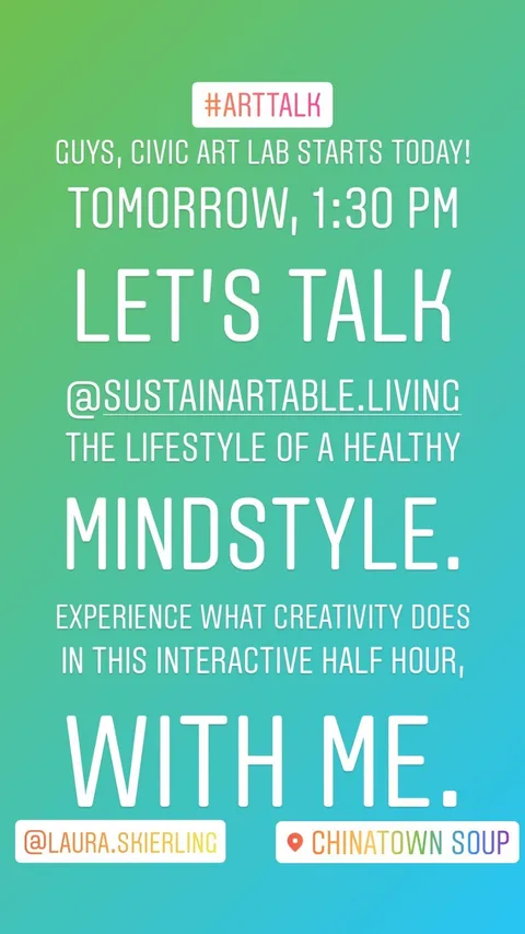 GUYS, CIVIC ART LAB STARTS TODAY! 
TOMORROW, 1:30 PM 
LET’S TALK 
@SUSTAINARTABLE.LIVING 
THE LIFESTYLE OF A HEALTHY MINDSTYLE.
EXPERIENCE WHAT CREATIVITY DOES
IN THIS INTERACTIVE HALF HOUR,
WITH ME.