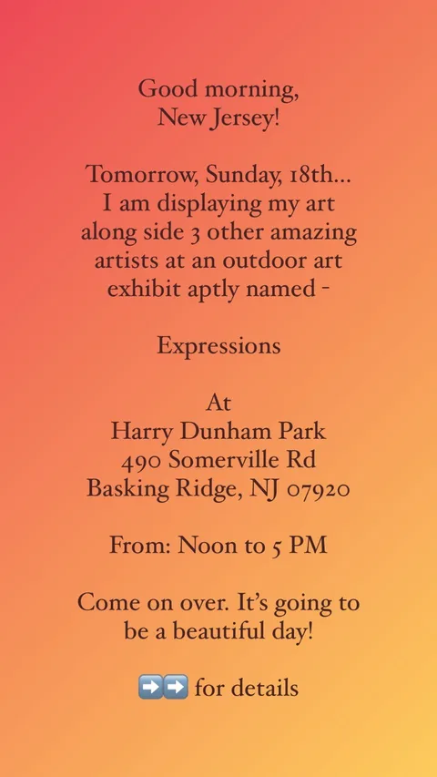 Good morning,
New Jersey!

Tomorrow, Sunday, 18th...
I am displaying my art 
along side 3 other amazing artists at an outdoor art exhibit aptly named -

Expressions

At
Harry Dunham Park
490 Somerville Rd
Basking Ridge, NJ 07920

From: Noon to 5 PM

Come on over. It’s going to be a beautiful day! 

➡️➡️ for details