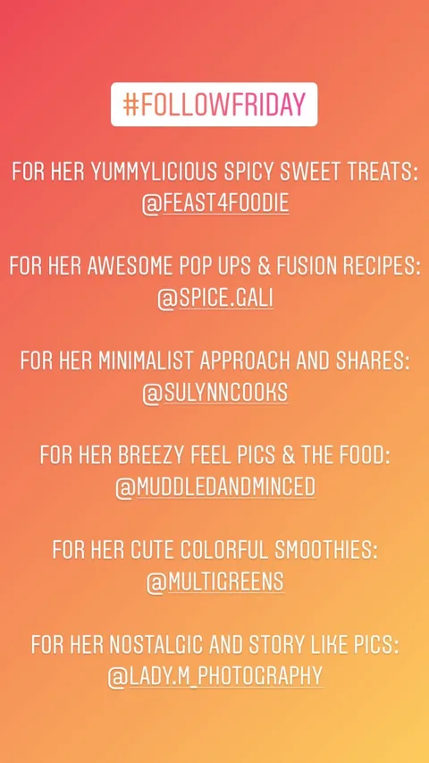 FOR HER YUMMYLICIOUS SPICY SWEET TREATS:
@FEAST4FOODIE 

FOR HER AWESOME POP UPS & FUSION RECIPES: 
@SPICE.GALI 

FOR HER MINIMALIST APPROACH AND SHARES:
@SULYNNCOOKS 

FOR HER BREEZY FEEL PICS & THE FOOD:
@MUDDLEDANDMINCED 

FOR HER CUTE COLORFUL SMOOTHIES: 
@MULTIGREENS 

FOR HER NOSTALGIC AND STORY LIKE PICS:
@LADY.M_PHOTOGRAPHY